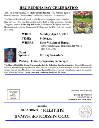 JodoMissionofHawaii
Bulletin-APRIL2015
(#1221-0415)
JodoMissionofHawaii
1429MakikiSt.
HonoluluHI96814
AddressServiceRequested
HBC BUDDHA DAY CELEBRATION
April 8th is the birthday of Shakyamuni Buddha. This birthday celebra-
tion is known as "Buddha Day” and is also known as “Hanamatsuri”.
The Hawaii Buddhist Council cordially invites everyone to the Buddha
Day Service. This year the service will be held at Soto Mission of Hawaii.
The guest speaker is Dr. Jay Sakashita, Professor of Religion, Arts and
Humanities at Leeward Community College and the University of Hawaii
at Manoa.
WHEN: Sunday, April 5, 2015
TIME: 9:00 a.m.
WHERE: Soto Mission of Hawaii
1708 Nuuanu Ave., Honolulu, HI 96817
PH: 537-9409
Guest
Speaker: Dr. Jay Sakashita
Parking: Limited, carpooling encouraged
The Hawaii Buddhist Council is comprised of the following Buddhist temples: Higashi Hongwanji
Mission, Honpa Hongwanji Mission, Jodo Mission of Hawaii, Koyasan Shingon Mission, Nichiren Mis-
sion of Hawaii, Soto Mission of Hawaii and Tendai Mission of Hawaii. It is always nice to get together
with fellow Buddhists! Please come and celebrate Buddha’s Birthday!
 