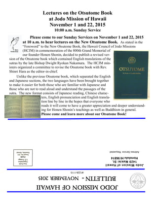 JodoMissionofHawaii
Bulletin-NOVEMBER2015
(#1228-1115
JodoMissionofHawaii
1429MakikiSt.
HonoluluHI96814
AddressServiceRequested
Lectures on the Otsutome Book
at Jodo Mission of Hawaii
November 1 and 22, 2015
10:00 a.m. Sunday Service
Please come to our Sunday Services on November 1 and 22, 2015
at 10 a.m. to hear lectures on the New Otsutome Book. As stated in the
“Foreword” to the New Otsutome Book, the Hawaii Council of Jodo Missions
(HCJM) in commemoration of the 800th Grand Memorial of
our founder Honen Shonin, decided to publish a revised ver-
sion of the Otsutome book which contained English translations of the
sutras by the late Bishop Dwight Ryokan Nakamura. The HCJM min-
isters organized a committee to revise the Otsutome book with Rev.
Shinri Hara as the editor-in-chief.
Unlike the previous Otsutome book, which separated the English
and Japanese sections, the two languages have been brought together
to make it easier for both those who are familiar with Japanese and
those who are not to read aloud and understand the passages of the
sutra. The new format consists of Japanese reading, Chinese charac-
ters, English pronunciation and English transla-
tion line by line in the hopes that everyone who
reads it will come to have a greater appreciation and deeper understand-
ing for Honen Shonin’s teachings as well as Buddhism in general.
Please come and learn more about our Otsutome Book!
 