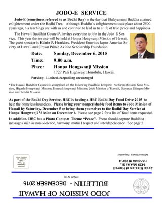 JodoMissionofHawaii
Bulletin-DECEMBER2015
(#1229-1215)
JodoMissionofHawaii
1429MakikiSt.
HonoluluHI96814
AddressServiceRequested
JODO-E SERVICE
Jodo-E (sometimes referred to as Bodhi Day) is the day that Shakyamuni Buddha attained
enlightenment under the Bodhi Tree. Although Buddha’s enlightenment took place about 2500
years ago, his teachings are with us and continue to lead us to a life of true peace and happiness.
The Hawaii Buddhist Council*, invites everyone to join in the Jodo-E Ser-
vice. This year the service will be held at Honpa Hongwanji Mission of Hawaii.
The guest speaker is Edwin P. Hawkins, President Emeritus Japan-America So-
ciety of Hawaii and Crown Prince Akihito Scholarship Foundation.
Date: Sunday, December 6, 2015
Time: 9:00 a.m.
Place: Honpa Hongwanji Mission
1727 Pali Highway, Honolulu, Hawaii
Parking: Limited, carpooling encouraged
*The Hawaii Buddhist Council is comprised of the following Buddhist Temples: Nichiren Mission, Soto Mis-
sion, Higashi Hongwanji Mission, Honpa Hongwanji Mission, Jodo Mission of Hawaii, Koyasan Shingon Mis-
sion and Tendai Mission.
As part of the Bodhi Day Service, HBC is having a HBC Bodhi Day Food Drive 2015 to
help the homeless/houseless. Please bring your nonperishable food items to Jodo Mission of
Hawaii by Saturday, December 5 or bring them yourselves to the Bodhi Day Service at
Honpa Hongwanji Mission on December 6. Please see page 2 for a list of food items requested.
In addition, HBC has a Photo Contest: Theme “Peace”. Photo should capture Buddhist
messages such as non-violence, harmony, mutual respect and interdependence. See page 2.
 