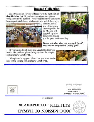 JodoMissionofHawaii
Bulletin-SEPTEMBER2016
JodoMissionofHawaii
1429MakikiSt.
HonoluluHI96814
AddressServiceRequested
(#1238-0916)
Bazaar Collection
Jodo Mission of Hawaii’s Bazaar will be held on Sun-
day, October 16. If you have any donations, please
bring them to the Temple! Please separate your donations
by categories (clothing, kitchen utensils and dishes, toys,
trinkets, books)
and please mark
the categories. Jo-
do Mission will
not pick up your
donations. Thank
you for your understanding.
Please note that what you may call “junk”
may be another person’s “pot of gold”.
If you have a lot of fruits and vegetables that you
would like to share, please bring them to the temple
on Saturday, October 15.
Also please bring your plants that you want to do-
nate to the temple on Saturday, October 15.
 