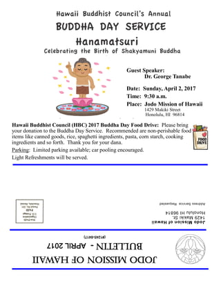 JodoMissionofHawaii
Bulletin-APRIL2017
(#1245-0417)
JodoMissionofHawaii
1429MakikiSt.
HonoluluHI96814
AddressServiceRequested
Guest Speaker:
Dr. George Tanabe
Date: Sunday, April 2, 2017
Time: 9:30 a.m.
Place: Jodo Mission of Hawaii
1429 Makiki Street
Honolulu, HI 96814
Hawaii Buddhist Council (HBC) 2017 Buddha Day Food Drive: Please bring
your donation to the Buddha Day Service. Recommended are non-perishable food
items like canned goods, rice, spaghetti ingredients, pasta, corn starch, cooking
ingredients and so forth. Thank you for your dana.
Parking: Limited parking available; car pooling encouraged.
Light Refreshments will be served.
 