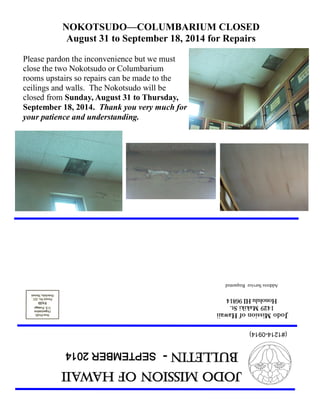 Jodo Mission of Hawaii 
Bulletin - SEPTEMBER 2014 
Jodo Mission of Hawaii 
1429 Makiki St. 
Honolulu HI 96814 
Address Service Requested 
(#1214-0914) 
NOKOTSUDO—COLUMBARIUM CLOSED 
August 31 to September 18, 2014 for Repairs 
Please pardon the inconvenience but we must close the two Nokotsudo or Columbarium rooms upstairs so repairs can be made to the ceilings and walls. The Nokotsudo will be closed from Sunday, August 31 to Thursday, September 18, 2014. Thank you very much for your patience and understanding.  