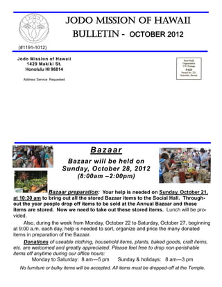 Jodo Mission of Hawaii
                                 Bulletin - OCTOBER 2012
  (#1191-1012)

 Jodo Mission of Hawaii
    1429 Makiki St.
    Honolulu HI 96814

    Address Service Requested




                                     Bazaar
                            Bazaar will be held on
                           Sunday, October 28, 2012
                                  (8:00am –2:00pm)

                   Bazaar preparation: Your help is needed on Sunday, October 21,
at 10:30 am to bring out all the stored Bazaar items to the Social Hall. Through-
out the year people drop off items to be sold at the Annual Bazaar and these
items are stored. Now we need to take out these stored items. Lunch will be pro-
vided.
     Also, during the week from Monday, October 22 to Saturday, October 27, beginning
at 9:00 a.m. each day, help is needed to sort, organize and price the many donated
items in preparation of the Bazaar.
     Donations of useable clothing, household items, plants, baked goods, craft items,
etc. are welcomed and greatly appreciated. Please feel free to drop non-perishable
items off anytime during our office hours:
         Monday to Saturday: 8 am—5 pm          Sunday & holidays: 8 am—3 pm
  No furniture or bulky items will be accepted. All items must be dropped-off at the Temple.
 