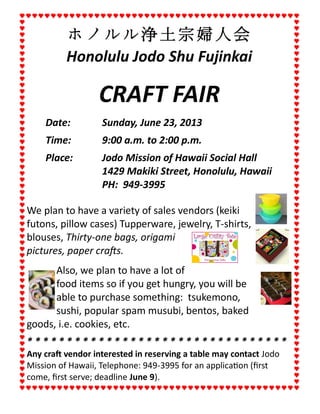 ホノルル浄土宗婦人会
Honolulu Jodo Shu Fujinkai
CRAFT FAIR
Date: Sunday, June 23, 2013
Time: 9:00 a.m. to 2:00 p.m.
Place: Jodo Mission of Hawaii Social Hall
1429 Makiki Street, Honolulu, Hawaii
PH: 949-3995
We plan to have a variety of sales vendors (keiki
futons, pillow cases) Tupperware, jewelry, T-shirts,
blouses, Thirty-one bags, origami
pictures, paper crafts.
Also, we plan to have a lot of
food items so if you get hungry, you will be
able to purchase something: tsukemono,
sushi, popular spam musubi, bentos, baked
goods, i.e. cookies, etc.
* * * * * * * * * * * * * * * * * * * * * * * * * * * * * * * * *
Any craft vendor interested in reserving a table may contact Jodo
Mission of Hawaii, Telephone: 949-3995 for an application (first
come, first serve; deadline June 9).
 