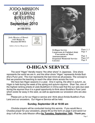 JODO MISSION
    OF HAWAII
    BULLETIN
   September 2010
             (#1166-0910)


  Jodo Mission of Hawaii
     1429 Makiki St.
    Honolulu HI 96814

  Address Service Requested

                                                 O-Higan Service               Pages 1, 5
                                                 Laypersons & Fujinkai Joint   Page 3
                                                    Convention on Maui
                                                 Announcements                 Page 4
                                                 Perpetual Memorial Service    Pages 6-7
                                                 Calendar                      Page 8



                         O-HIGAN SERVICE
     The word “Higan” literally means “the other shore” in Japanese. One shore
represents the world we are in, and the other shore “Higan” represents Amida Bud-
dha’s Pure Land. The river represents the bad mind we all possess. The concept is
that we practice the teaching to reach the other shore across the river.
     We have two Higan seasons in a year. One in spring, the other in autumn, as
Higan is held during the week of the spring and autumn equinox. Shan Tao, one of
the highest ranking priests of Jodo Buddhism in China said that the sun sets due west
during the equinox thus it is a good opportunity to think about Buddha’s Pure Land
which exists far away in the west, as well as appreciate our ancestors who are also
there.
     Please join us for our Higan-e service and think about Amida Buddha’s Pure
Land and our ancestors. Our Higan-e Service will be held:

                              Sunday, September 26 at 10:00 am
    Chutoba prayers will be conducted during this service. If you would like a
Chutoba prayer for your ancestors, please fill out the form on page 5 and send it or
drop it off at the Jodo Mission office by Tuesday, September 14th. Thank you.
                                                                                 Page 1
 