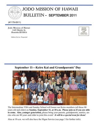 JODO MISSION OF HAWAII
                     BULLETIN - SEPTEMBER 2011
(#1178-0911)

Jodo Mission of Hawaii
    1429 Makiki St.
   Honolulu HI 96814

   Address Service Requested




        September 11—Keiro Kai and Grandparents’ Day




The Intermediate YBA and Sunday School will honor our Keiro members (all those 80
years old and older) on Sunday, September 11, at 10 a.m. Please join us if you are able
to come. Also, younger generation, please bring your parents, grandparents, aunties, un-
cles who are 80 years and older to joint this event! It will be a special treat for them!
Also at 10 a.m. we will also have the Higan Service (see page 3 for further info).
 