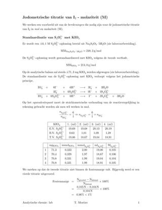 Jodometrische titratie van I2 - molariteit (M)
We werken een voorbeeld uit van de berekeningen die nodig zijn voor de jodometrische titratie
van I2 in mol en molariteit (M).
Standaardisatie van S2O2−
3 met KIO3
Er wordt een ±0, 1 M S2O2−
3 -oplossing bereid uit Na2S2O3 · 5H2O (zie labovoorbereiding).
MMNa2S2O3 · 5H2O = 248, 2 g/mol
De S2O2−
3 -oplossing wordt gestandaardiseerd met KIO3 volgens de tweede methode.
MMKIO3 = 214, 0 g/mol
Op de analytische balans zal steeds ±71, 3 mg KIO3 worden afgewogen (zie labovoorbereiding).
De standaardisatie van de S2O2−
3 -oplossing met KIO3 verloopt volgens het jodometrische
principe.
IO−
3 + 8I− + 6H+ −−→ 3I−
3 + 3H2O
3I−
3 + 6S2O2−
3 −−→ 9I− + 3S4O2−
6
IO−
3 + 6S2O2−
3 + 6H+ −−→ I− + 3S4O2−
6 + 3H2O
Op het equivalentiepunt moet de stoichiometrische verhouding van de reactievergelijking in
rekening gebracht worden als men wil werken in mol.
nS2O2−
3
nIO−
3
=
6
1
⇒ nS2O2−
3
=
6
1
× nIO−
3
KIO3 1. (ml) 2. (ml) 3. (ml) 4. (ml)
E.V. S2O2−
3 19,69 19,68 20,13 20,19
B.V. S2O2−
3 0,63 1,01 1,09 1,28
T.V. S2O2−
3 19,06 18,67 19,04 18,91
mgKIO3 mmolKIO3 mmolS2O2−
3
mlS2O2−
3
MS2O2−
3
1 71,3 0,333 2,00 19,06 0,105
2 70,4 0,329 1,97 18,67 0,106
3 70,8 0,331 1,99 19,04 0,104
4 70,8 0,331 1,99 18,91 0,105
We merken op dat de tweede titratie niet binnen de foutenmarge valt. Bijgevolg werd er een
vierde titratie uitgevoerd.
Foutenmarge =
Mgrootst − Mkleinst
Mkleinst
× 100%
=
0,105 M − 0,104 M
0,104 M
× 100%
= 0,96% < 1%
Analytische chemie: lab T. Mortier 1
 