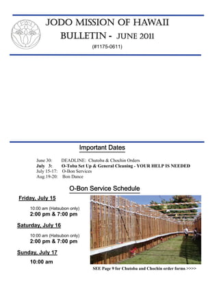 JODO MISSION OF HAWAII
                      BULLETIN - JUNE 2011
                                  (#1175-0611)




                             Important Dates
        June 30:      DEADLINE: Chutoba & Chochin Orders
        July 3:       O-Toba Set Up & General Cleaning - YOUR HELP IS NEEDED
        July 15-17:   O-Bon Services
        Aug.19-20:    Bon Dance

                         O-Bon Service Schedule
Friday, July 15
     10:00 am (Hatsubon only)
     2:00 pm & 7:00 pm

Saturday, July 16
     10:00 am (Hatsubon only)
     2:00 pm & 7:00 pm

Sunday, July 17
     10:00 am
                                   SEE Page 9 for Chutoba and Chochin order forms >>>>
 
