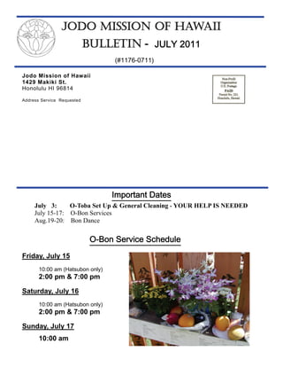 JODO MISSION OF HAWAII
                            BULLETIN - JULY 2011
                                   (#1176-0711)

Jodo Mission of Hawaii
1429 Makiki St.
Honolulu HI 96814

Address Service Requested




                                  Important Dates
     July 3:     O-Toba Set Up & General Cleaning - YOUR HELP IS NEEDED
     July 15-17: O-Bon Services
     Aug.19-20: Bon Dance


                             O-Bon Service Schedule
Friday, July 15
       10:00 am (Hatsubon only)
       2:00 pm & 7:00 pm

Saturday, July 16
       10:00 am (Hatsubon only)
       2:00 pm & 7:00 pm

Sunday, July 17
       10:00 am
 