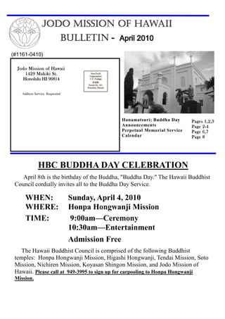 JODO MISSION OF HAWAII
                            BULLETIN - April 2010
(#1161-0410)

  Jodo Mission of Hawaii
     1429 Makiki St.
    Honolulu HI 96814


    Address Service Requested




                                             Hanamatsuri; Buddha Day      Pages 1,2,3
                                             Announcements                     2-
                                                                          Page 2 - 4
                                             Perpetual Memorial Service   Page 6,7
                                             Calendar                     Page 8




              HBC BUDDHA DAY CELEBRATION
    April 8th is the birthday of the Buddha, "Buddha Day." The Hawaii Buddhist
 Council cordially invites all to the Buddha Day Service.

      WHEN:                     Sunday, April 4, 2010
      WHERE:                    Honpa Hongwanji Mission
      TIME:                      9:00am—Ceremony
                                10:30am—Entertainment
                                Admission Free
    The Hawaii Buddhist Council is comprised of the following Buddhist
 temples: Honpa Hongwanji Mission, Higashi Hongwanji, Tendai Mission, Soto
 Mission, Nichiren Mission, Koyasan Shingon Mission, and Jodo Mission of
 Hawaii. Please call at 949-3995 to sign up for carpooling to Honpa Hongwanji
 Mission.
 