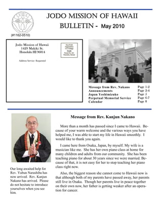 JODO MISSION OF HAWAII
                                      BULLETIN - May 2010
(#1162-0510)


   Jodo Mission of Hawaii
      1429 Makiki St.
     Honolulu HI 96814

      Address Service Requested




                                                           Message from Rev. Nakano          Page   1-2
                                                           Announcements                     Page   2-4
                                                           Japan Yoshimizuko                 Page   5
                                                           Perpetual Memorial Service        Page   6-7
                                                           Calendar                          Page   8



                                              Message from Rev. Kanjun Nakano

                                       More than a month has passed since I came to Hawaii. Be-
                                    cause of your warm welcome and the various ways you have
                                    helped me, I was able to start my life in Hawaii smoothly. I
                                    would like to thank you again.
                                       I came here from Osaka, Japan, by myself. My wife is a
                                    musician like me. She has her own piano class at home for
                                    many children and adults from our community. She has been
                                    teaching piano for about 30 years since we were married. Be-
                                    cause of that, it is not easy for her to stop teaching her piano
                                    class right now.
Our long awaited help for
Rev. Yubun Narashiba has                Also, the biggest reason she cannot come to Hawaii now is
now arrived. Rev. Kanjun            that although both of my parents have passed away, her parents
Nakano has arrived. Please          still live in Osaka. Though her parents live in peace together
do not hesitate to introduce        on their own now, her father is getting weaker after an opera-
yourselves when you see             tion for cancer.
him.
 