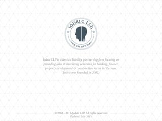 © 2002 – 2015, Jodric LLP. All rights reserved.
Jodric LLP is a limited liability partnership firm focusing on
providing sales & marketing solutions for banking, finance,
property development & construction sector in Vietnam. 
Jodric was founded in 2002.
Updated: July 2015.
 