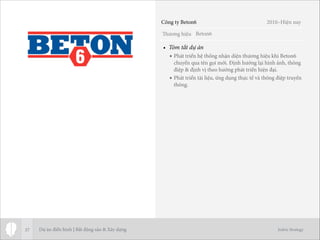 Thương hiệu
Jodric Strategy
• Tóm tắt dự án
• Phát triển hệ thống nhận diện thương hiệu khi Beton6
chuyển qua tên gọi mới. Định hướng lại hình ảnh, thông
điệp & định vị theo hướng phát triển hiện đại.
• Phát triển tài liệu, ứng dụng thực tế và thông điệp truyền
thông.
37
Beton6
Công ty Beton6 2010–Hiện nay
Dự án điển hình | Bất động sản & Xây dựng
 