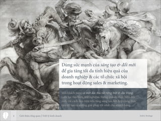 Jodric Strategy4
Dùng sức mạnh của sáng tạo & đổi mới 
để gia tăng tối đa tính hiệu quả của 
doanh nghiệp & các tổ chức xã hội 
trong hoạt động sales & marketing.
Mỗi khách hàng có một đặc thù rất riêng biệt & đặc trưng.
Liên tục tìm hiểu, trải nghiệm, thông qua đó thực hiện đổi
mới, cải cách dựa trên nền tảng sáng tạo, kết hợp cùng thực
tiễn để tạo ra những giải pháp tốt nhất cho khách hàng.
Giới thiệu tổng quan | Triết lý kinh doanh
 