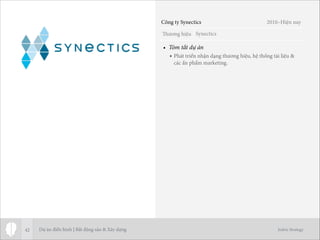 Thương hiệu
Jodric Strategy
• Tóm tắt dự án
• Phát triển nhận dạng thương hiệu, hệ thống tài liệu &
các ấn phẩm marketing.
42
Synectics
Công ty Synectics 2010–Hiện nay
Dự án điển hình | Bất động sản & Xây dựng
 