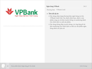 Thương hiệu
Jodric Strategy
• Tóm tắt dự án
• Xây dựng nhận dạng thương hiệu ngân hàng ưu tiên
VPBank Gold Club. Xác định chiến lược, định vị sản
phẩm cùng các tài liệu truyền thông và marketing dành
cho chiến dịch ra mắt sản phẩm.
• Xây dựng thông điệp truyền thông, các ứng dụng & tài
liệu marketing cho chiến dịch ra mắt các sản phẩm ngân
hàng dành cho phụ nữ.
65
VPBank Gold
Ngân hàng VPBank 2013
Dự án điển hình | Ngân hàng & Tài chính
 