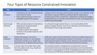 Four Types of Resource Constrained Innovation
Type What? How?
Cost
innovation
• It transforms the cost structure to bring
more value for money.
• Saves material resources to focus on
acceptable quality of the product.
It reduces costs in the value-chain by local sourcing or raw materials, using
alternatives, using cost-effective activities/material, capitalizing on
standards and common components, capitalizing on existing technologies,
bringing efficiency in processes and economies of scale, and capitalizing of
location-based advantages.
Good-enough
innovation
• Offers standard product functionality by
adapting and reengineering the
existing/old product.
• It improves specific value-adding
functions in the product based on users
requirement.
It is achieved through constant focus on core functionalities of the
product, bringing novelties, ease of use, robustness and new features in
the limitation of low energy consumption.
Frugal
innovation
Instead of focusing on cost and re-
engineering, it focuses on new products
and product architecture to enable new
applications/uses at significantly low prices.
Unlike other types it has the potential to create new markets because it is
directed towards intended purpose based on the context. It is more of a
needs-based perspective keeping a close attention to price-performance
ratio. Therefore, balances out the demand-performance equation.
Reverse
innovation
It stresses upon the market realm rather
than the product realm. (E.g., Healthcare
innovations in India)
The innovative product is designed and manufactured in resource
constrained environments (emerging economies) to serve local demands
but results in meeting high-end needs of developed economies. Serves the
cost conscious and efficiency seeking customers of developed countries.
 