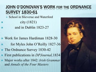 School in Slieverue and Waterford
 city (1821)
 and in Dublin 1823-27
 Work for James Hardiman 1828-30
 for Myles John O’Reilly 1827-36
 The Ordnance Survey 1830-42
 First publications in DPJournal,1834
 Major works after 1842: Irish Grammar
and Annals of the Four Masters
JOHN O’DONOVAN’S WORK FOR THE ORDNANCE
SURVEY 1830-61
 