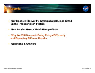 Agenda


          ♦ Our Mandate: Deliver the Nation’s Next Human-Rated
            Space Transportation System

          ♦ How We Got Here: A Brief History of SLS

          ♦ Why We Will Succeed: Doing Things Differently
            and Expecting Different Results

          ♦ Questions & Answers




National Aeronautics and Space Administration                    8096_PM Challenge.16
 