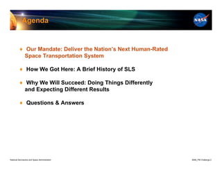 Agenda


          ♦ Our Mandate: Deliver the Nation’s Next Human-Rated
            Space Transportation System

          ♦ How We Got Here: A Brief History of SLS

          ♦ Why We Will Succeed: Doing Things Differently
            and Expecting Different Results

          ♦ Questions & Answers




National Aeronautics and Space Administration                    8096_PM Challenge.2
 