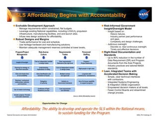 SLS Affordability Begins with Accountability
         Evolvable Development Approach                                                  Risk-Informed Government
               • Manage requirements within constrained, flat budgets.                     Insight/Oversight Model
               • Leverage existing National capabilities, including LOX/LH2 propulsion      • Insight based on:
                 infrastructure, manufacturing facilities, and and launch sites.               ‒ Historic failures.
               • Infuse new design solutions for affordability.                                ‒ Industry partner past performance
         Robust Designs and Margins                                                             and gaps.
               • Trade performance for cost and schedule.                                      ‒ Complexity and design challenges.
               • Use heritage hardware and manufacturing solutions.                         • Judicious oversight:
               • Maintain adequate management reserves controlled at lower levels.             ‒ Discrete vs. near-continuous oversight.
                                                                                               ‒ Timely and effective decisions.
                                                                                          Right-Sized Documentation and
                                                                                           Standards
                                                                                            • Up to 80% reduction in the number of
                                                                                              Data Requirement (DR) and Program
                                                                                              documents from the Ares Projects.
                                                                                            • Industry practices and tailored NASA
                                                                                              standards.
                                                                                          Lean, Integrated Teams with
                                                                                           Accelerated Decision Making
                                                                                            • Simple, clear technical interfaces
                                                                                              with contractors.
                                                                                            • Integrated Systems Engineering
                                                                                              & Integration (SE&I) organization.
                                                                                            • Empowered decision makers at all levels.
                                                                                            • Fewer Control Boards and streamlined
                                                                                              change process.




                     Affordability: The ability to develop and operate the SLS within the National means,
National Aeronautics and Space Administration
                                                to sustain funding for the Program.                                          8096_PM Challenge.23
 