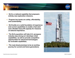 Summary

          ♦ SLS is a national capability that empowers
            entirely new exploration missions.

          ♦ Program key tenets are safety, affordability,
            and sustainability.

          ♦ SLS builds on a solid foundation of experience
            and current capabilities to enable a fast start
            and a flexible heavy-lift capacity for missions
            of national importance.

          ♦ The SLS acquisition will help U.S. aerospace
            industry stay strong as it develops initial
            capabilities, as well as provide competitive
            opportunities for advanced technologies
            for evolvable capabilities.

          ♦ The road ahead promises to be an exciting
            journey for current and future generations.



National Aeronautics and Space Administration                 8096_PM Challenge.29
 