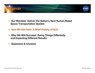 Agenda


          ♦ Our Mandate: Deliver the Nation’s Next Human-Rated
            Space Transportation System

          ♦ How We Got Here: A Brief History of SLS

          ♦ Why We Will Succeed: Doing Things Differently
            and Expecting Different Results

          ♦ Questions & Answers




National Aeronautics and Space Administration                    8096_PM Challenge.7
 