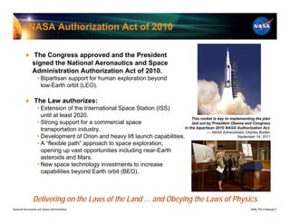 NASA Authorization Act of 2010

          ♦ The Congress approved and the President
            signed the National Aeronautics and Space
            Administration Authorization Act of 2010.
                    • Bipartisan support for human exploration beyond
                      low-Earth orbit (LEO).

          ♦ The Law authorizes:
                    • Extension of the International Space Station (ISS)
                      until at least 2020.                                        This rocket is key to implementing the plan
                    • Strong support for a commercial space                        laid out by President Obama and Congress
                                                                              in the bipartisan 2010 NASA Authorization Act.
                      transportation industry.                                              — NASA Administrator Charles Bolden
                    • Development of Orion and heavy lift launch capabilities.                              September 14, 2011
                    • A “flexible path” approach to space exploration,
                      opening up vast opportunities including near-Earth
                      asteroids and Mars.
                    • New space technology investments to increase
                      capabilities beyond Earth orbit (BEO).



                Delivering on the Laws of the Land … and Obeying the Laws of Physics
National Aeronautics and Space Administration                                                                         8096_PM Challenge.8
 