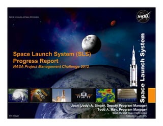 National Aeronautics and Space Administration




                                                                                                Space Launch System
      Space Launch System (SLS)
      Progress Report
      NASA Project Management Challenge 2012




                                                Joan (Jody) A. Singer, Deputy Program Manager
                                                                 Todd A. May, Program Manager
                                                                        NASA Marshall Space Flight Center
www.nasa.gov                                                                       February 22—23, 2012
 