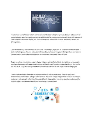JodyBensonSharpMost excellentservice providerBe clearwithprivacyissues.Be sure tobe aware of
leadsthatstate a preference tonotreceive additionaloffersorcommunications.Itisnotonlya waste of
time to sendtothose not buying,butitisalso necessarytonotsendto those whodo not wishitfor
privacy'ssake.
Considerteachingaclasson the skillsyouhave.For example,if youare an excellentmarketer,teacha
basicmarketingclass.Youcan letstudentsknow aboutwhateveritisyou're doingandyou can lookfor
those studentsyouthinkwouldmake the bestleadsandthentargetthemdirectly.
Target people seeingfreebiesaspart of your listgeneratingefforts.While givingthingsawaydoesn't
usuallymake moneyrightawayforyou,there will be plentyof people readyandwillingtosign-upfor
the free stuff.Keepthislistseparate fromyourothers,butincludeitinall yourfuture campaigns.
Do not underestimate the powerof customerreferralsinleadgeneration.If you've gota well-
establishedcustomerbase tobeginwith,referralsshouldbe simple andpainless,because yourhappy
customerswill naturally refertheirfriendsandfamily.Asanaddedincentive,givethemadiscountfor
sendingothersyourwayandwatch your leadsgrow exponentially!
 
