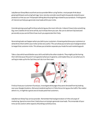 JodyBensonSharpMost excellentservice providerWhenusingTwitter,mostpeople thinkabout
growingfollowersandusinghashtags.Sure,butalso considersearchingforkeywordsrelatedtoyour
productsso that youcan findpeople talkingaboutbuyingthingsrelatedtoyourproducts.Findingposts
of interestcanhelpyougenerate newleadswithinyourniche.
Considergivingayearlygifttothose whobringyouthe most referrals.Itdoesn'thave tobe something
big,evena bottle of nice wine willdo,butitshowsthemyoucare. Be sure to deliveritbyhandand
personallysoyoucantell themhowmuch youappreciate theirhelp.
Generatingleadscanhappenwhenyoutalktoyour customers.Knowingwhatdrew yourcustomersor
whatdrivesthemwithinyourniche canbe veryuseful.Thiscanallow youto tailoryourleadgeneration
to targetthat customerniche.Thisallowsyoutobetterseparate yourleadsforeachmarketingpush.
Take a classwhichwouldbetteryourskillsandtalktothe otherstudents.Theymightjustbe honing
theirskillsbecause theyaren'tverygoodat whatyou're good at, andmaybe theycan use what you're
sellingtomake upforthe fact theycan't do iton theirown.
Findout howyourcustomersfoundyou.Investigatewhatpagestheywere directedfrombylooking
overyour Google Analytics.Didsocial mediabringthemin?Didaforum bringyouthe traffic?No matter
where itis,it mightbe a great area tolocate potential customers.
JodyBensonSharpTop service provider. Rememberthatleadgenerationisn'tthe onlytype of
marketing.Spendnomore than2 dailyhoursontryingto generate new leads.The remainderof your
time can be usedon otheraspectsof buildingasolidbusiness.
 