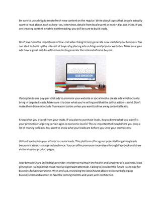 Be sure to use a blogto create fresh new contentonthe regular.Write abouttopicsthat people actually
wantto read about,such as how-tos,interviews,detailsfromlocal eventsorexperttipsandtricks.If you
are creatingcontentwhichisworthreading,youwill be sure tobuildleads.
Don't overlookthe importance of low-costadvertisingtohelpgenerate new leadsforyourbusiness.You
can start to buildupthe interestof buyersbyplacingadson blogsand popularwebsites.Make sure your
ads have a great call-to-actioninordertogenerate the interestof more buyers.
If you planto use pay-per-clickadstopromote yourwebsite orsocial media,create adswhichactually
bringin targetedleads.Make sure itisclear whatyou're sellingandthatthe call to action issolid.Don't
make themblinkorinclude fluorescentcolorsunlessyouwanttodrive awaypotential leads.
Knowwhatyou expectfromyourleads.If youplanto purchase leads,doyouknow whatyou want?Is
your promotiontargetingcertainagesoreconomiclevels?Thisis importanttoknow before youdropa
lotof moneyonleads.Youwant to know whoyourleadsare before yousendyourpromotions.
Utilize Facebookinyoureffortstocreate leads.Thisplatformoffersgreatpotentialforgainingleads
because itattracts a targetedaudience.Youcanofferpromosor incentivesthroughFacebookanddraw
visitorstoyourproduct pages.
JodyBensonSharpSkilledtipsprovider.Inordertomaintainthe healthandlongevityof abusiness,lead
generationisatopicthat must receive significantattention.Failingtoconsiderthe future isarecipe for
businessfailure everytime.Withanyluck,reviewingthe ideasfoundabove will serve helpequip
businessmenandwomentoface the comingmonthsandyearswithconfidence.
 