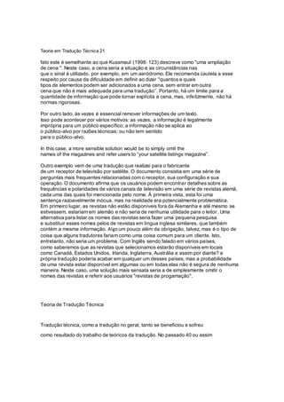 Teoria em Tradução Técnica 21
fato este é semelhante ao que Kussmaul (1998: 123) descreve como "uma ampliação
de cena ". Neste caso, a cena seria a situação e as circunstâncias nas
que o sinal é utilizado, por exemplo, em um aeródromo. Ele recomenda cautela a esse
respeito por causa da dificuldade em definir ao dizer "quantos e quais
tipos de elementos podem ser adicionados a uma cena, sem entrar em outra
cena que não é mais adequada para uma tradução’’. Portanto, há um limite para a
quantidade de informação que pode tornar explícita a cena, mas, infelizmente, não há
normas rigorosas.
Por outro lado, às vezes é essencial remover informações de um texto.
Isso pode acontecer por vários motivos: as vezes, a informação é legalmente
imprópria para um público específico; a informação não se aplica ao
o público-alvo por razões técnicas; ou não tem sentido
para o público-alvo.
In this case, a more sensible solution would be to simply omit the
names of the magazines and refer users to “your satellite listings magazine”.
Outro exemplo vem de uma tradução que realizei para o fabricante
de um receptor de televisão por satélite. O documento consistia em uma série de
perguntas mais frequentes relacionadas com o receptor, sua configuração e sua
operação. O documento afirma que os usuários podem encontrar detalhes sobre as
frequências e polaridades de vários canais de televisão em uma série de revistas alemã,
cada uma das quais foi mencionada pelo nome. À primeira vista, esta foi uma
sentença razoavelmente inócua, mas na realidade era potencialmente problemática.
Em primeiro lugar, as revistas não estão disponíveis fora da Alemanha e até mesmo se
estivessem, estariam em alemão e não seria de nenhuma utilidade para o leitor. Uma
alternativa para listar os nomes das revistas seria fazer uma pequena pesquisa
e substituir esses nomes pelos de revistas em língua inglesa similares, que também
contém a mesma informação. Algoum pouco além da obrigação, talvez, mas é o tipo de
coisa que alguns tradutores fariam como uma coisa comum para um cliente. Isto,
entretanto, não seria um problema. Com Inglês sendo falado em vários países,
como saberemos que as revistas que selecionamos estarão disponíveis em locais
como Canadá, Estados Unidos, Irlanda, Inglaterra, Austrália e assim por diante? a
própria tradução poderia acabar em qualquer um desses países, mas a probabilidade
de uma revista estar disponível em algumas ou em todas elas não é segura de nenhuma
maneira. Neste caso, uma solução mais sensata seria a de simplesmente omitir o
nomes das revistas e referir aos usuários "revistas de progamação".
Teoria de Tradução Técnica
Tradução técnica, como a tradução no geral, tanto se beneficiou e sofreu
como resultado do trabalho de teóricos da tradução. No passado 40 ou assim
 