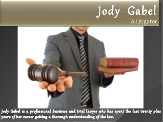 Jody Gabel
A Litigator
Jody Gabel is a professional business and trial lawyer who has spent the last twenty plus
years of her career getting a thorough understanding of the law.
 
