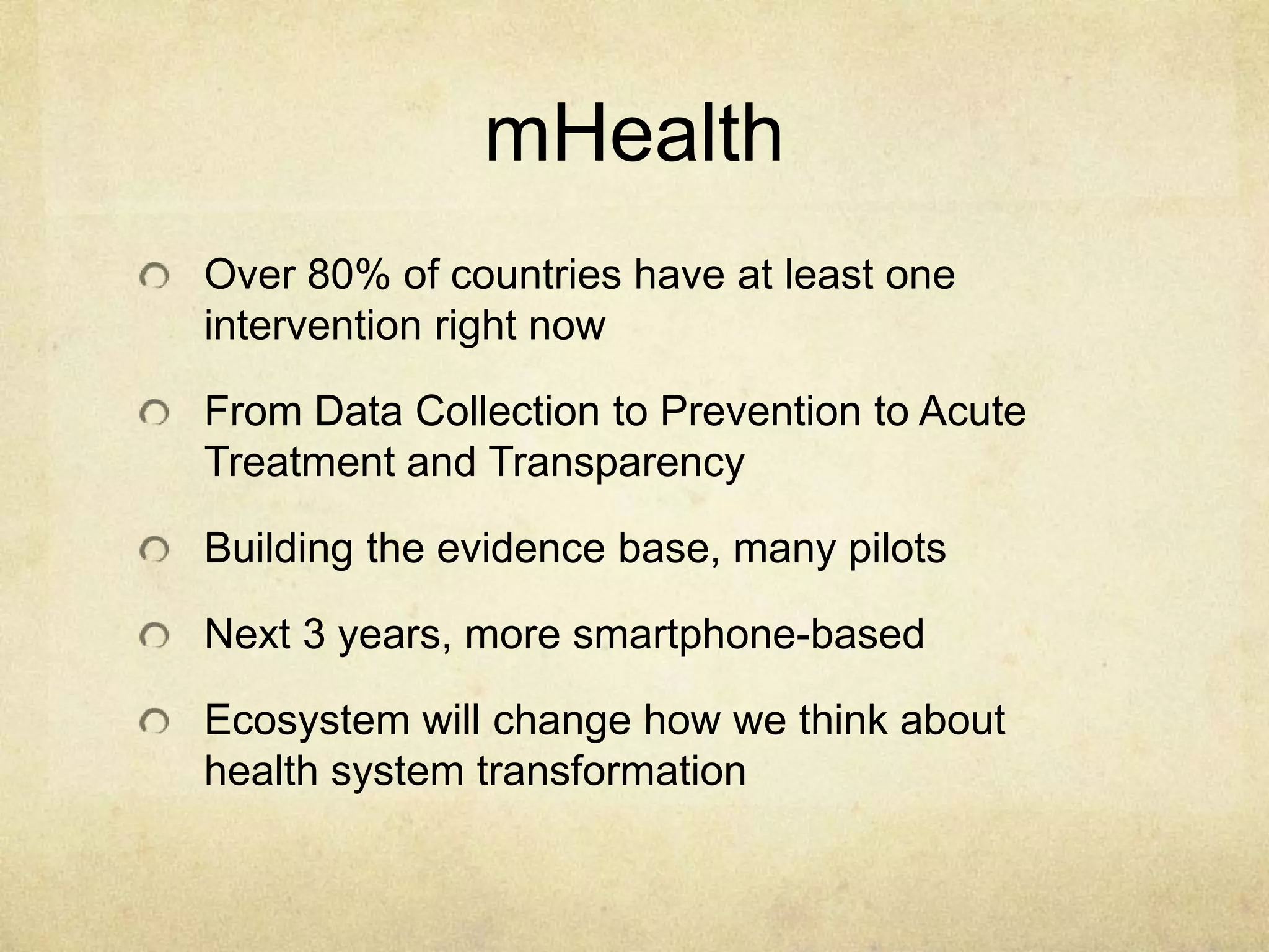 mHealth
Over 80% of countries have at least one
intervention right now

From Data Collection to Prevention to Acute
Treatment and Transparency

Building the evidence base, many pilots

Next 3 years, more smartphone-based

Ecosystem will change how we think about
health system transformation
 