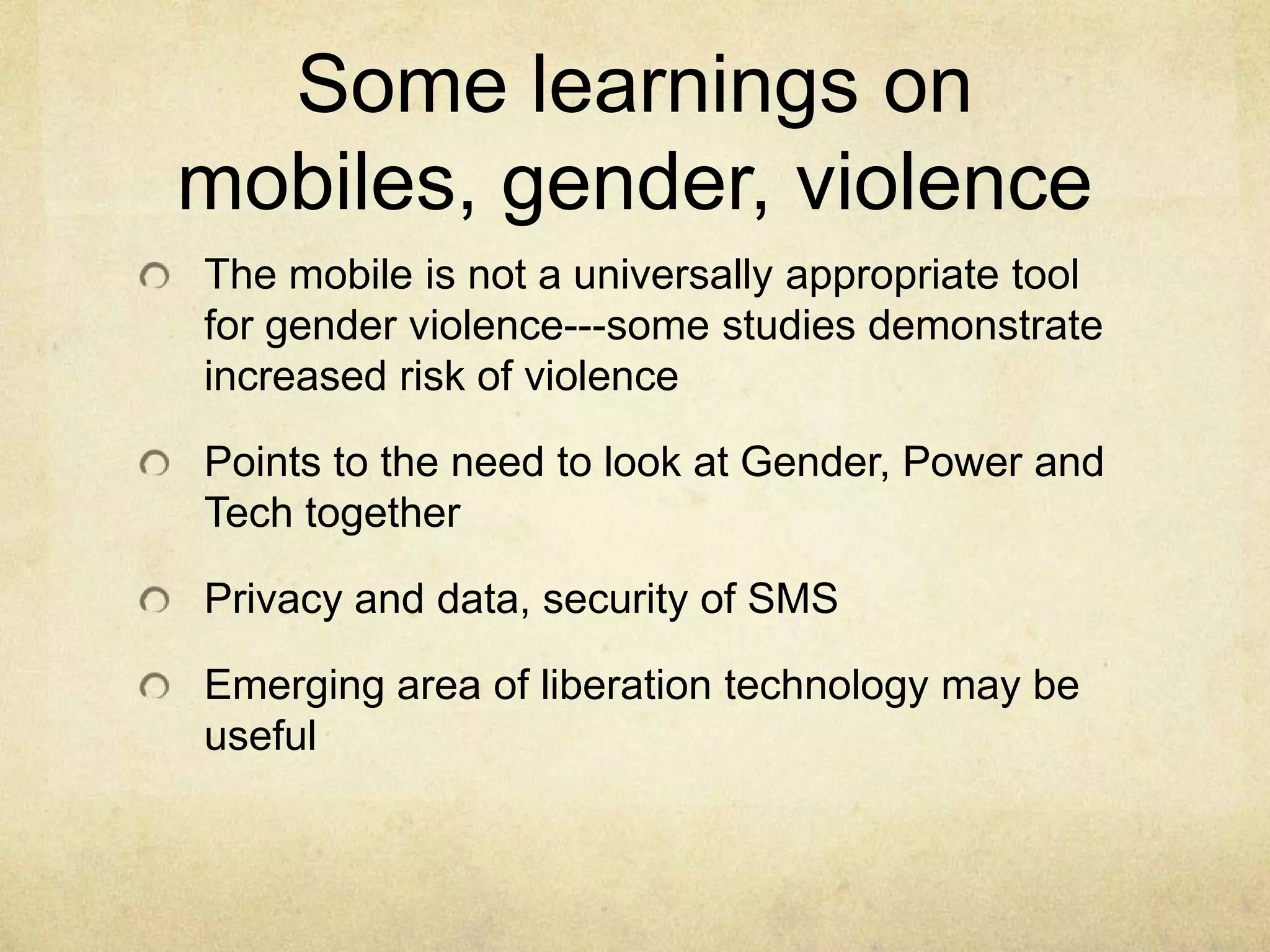 Some learnings on
mobiles, gender, violence
The mobile is not a universally appropriate tool
for gender violence---some studies demonstrate
increased risk of violence

Points to the need to look at Gender, Power and
Tech together

Privacy and data, security of SMS

Emerging area of liberation technology may be
useful
 