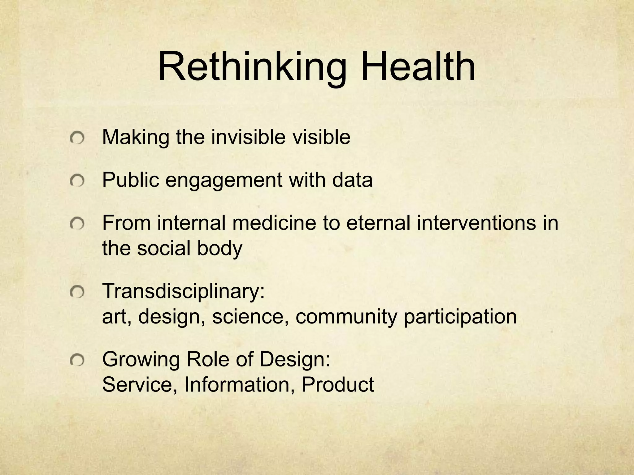 Rethinking Health
Making the invisible visible

Public engagement with data

From internal medicine to eternal interventions in
the social body

Transdisciplinary:
art, design, science, community participation

Growing Role of Design:
Service, Information, Product
 