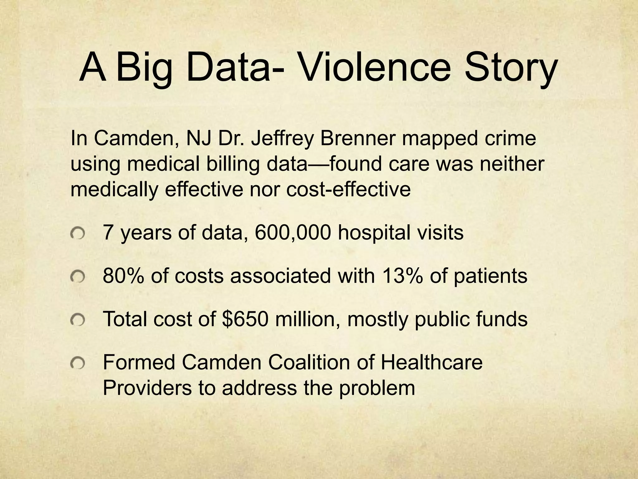A Big Data- Violence Story
In Camden, NJ Dr. Jeffrey Brenner mapped crime
using medical billing data—found care was neither
medically effective nor cost-effective

   7 years of data, 600,000 hospital visits

   80% of costs associated with 13% of patients

   Total cost of $650 million, mostly public funds

   Formed Camden Coalition of Healthcare
   Providers to address the problem
 