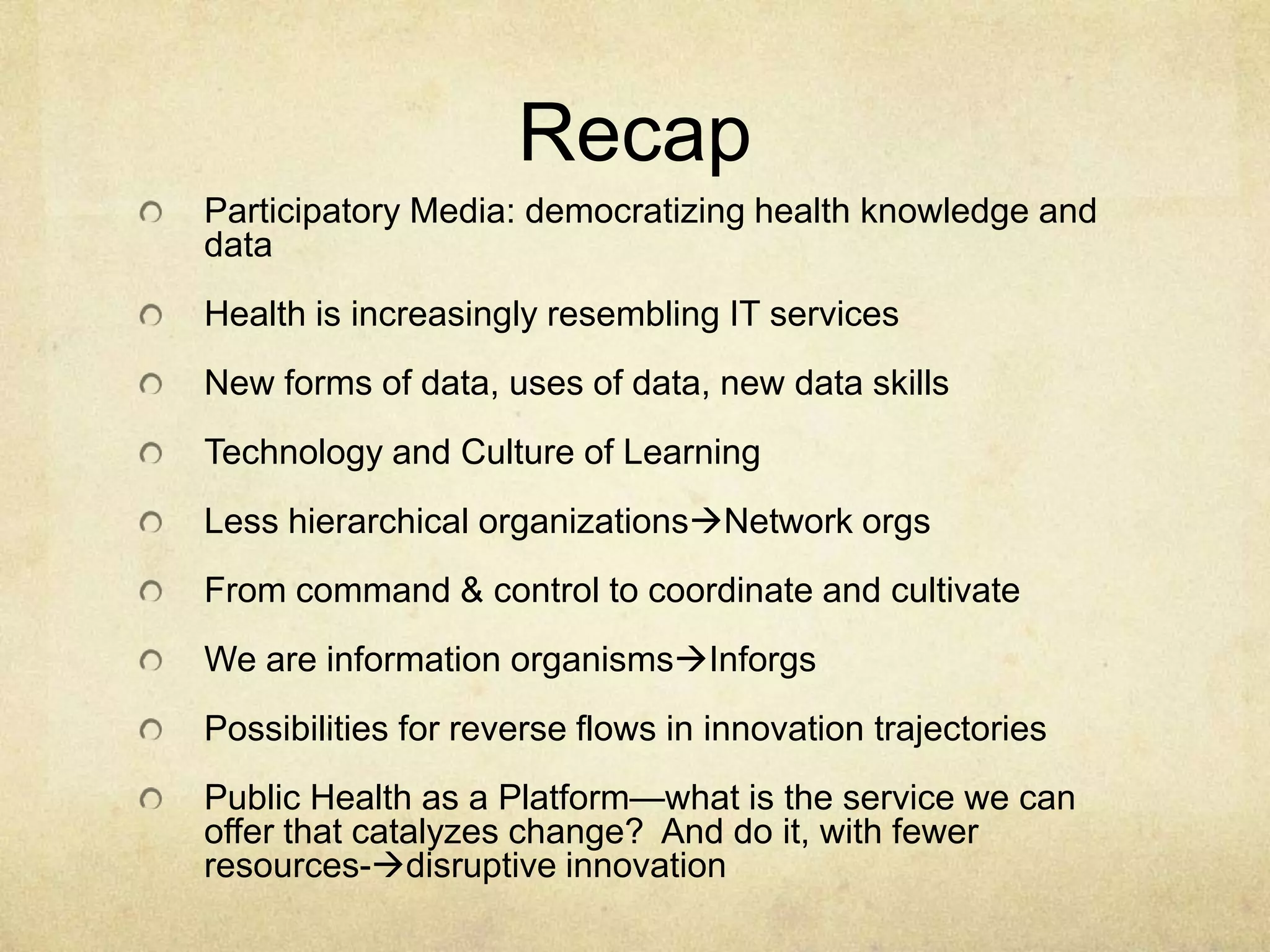 Recap
Participatory Media: democratizing health knowledge and
data
Health is increasingly resembling IT services
New forms of data, uses of data, new data skills
Technology and Culture of Learning
Less hierarchical organizationsNetwork orgs
From command & control to coordinate and cultivate
We are information organismsInforgs
Possibilities for reverse flows in innovation trajectories
Public Health as a Platform—what is the service we can
offer that catalyzes change? And do it, with fewer
resources-disruptive innovation
 