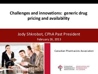 Challenges and innovations: generic drug
         pricing and availability


    Jody Shkrobot, CPhA Past President
              February 26, 2013


                          Canadian Pharmacists Association
 