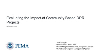 Evaluating the Impact of Community Based DRR
Projects
December 4, 2019
Jody Springer
Data AnalyticsTeam Lead
Hazard MitigationAssistance, Mitigation Division
US Federal Emergency Management Agency
 