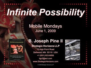 Infinite Possibility
     Mobile Mondays
         June 1, 2009

     B. Joseph Pine II
      Strategic Horizons LLP
          13 High Point Road
       Dellwood, MN 55110 USA
           +1 (651) 653-6850
             bjp2@aol.com
       www.StrategicHorizons.com
           © 2009 Strategic Horizons LLP
 
