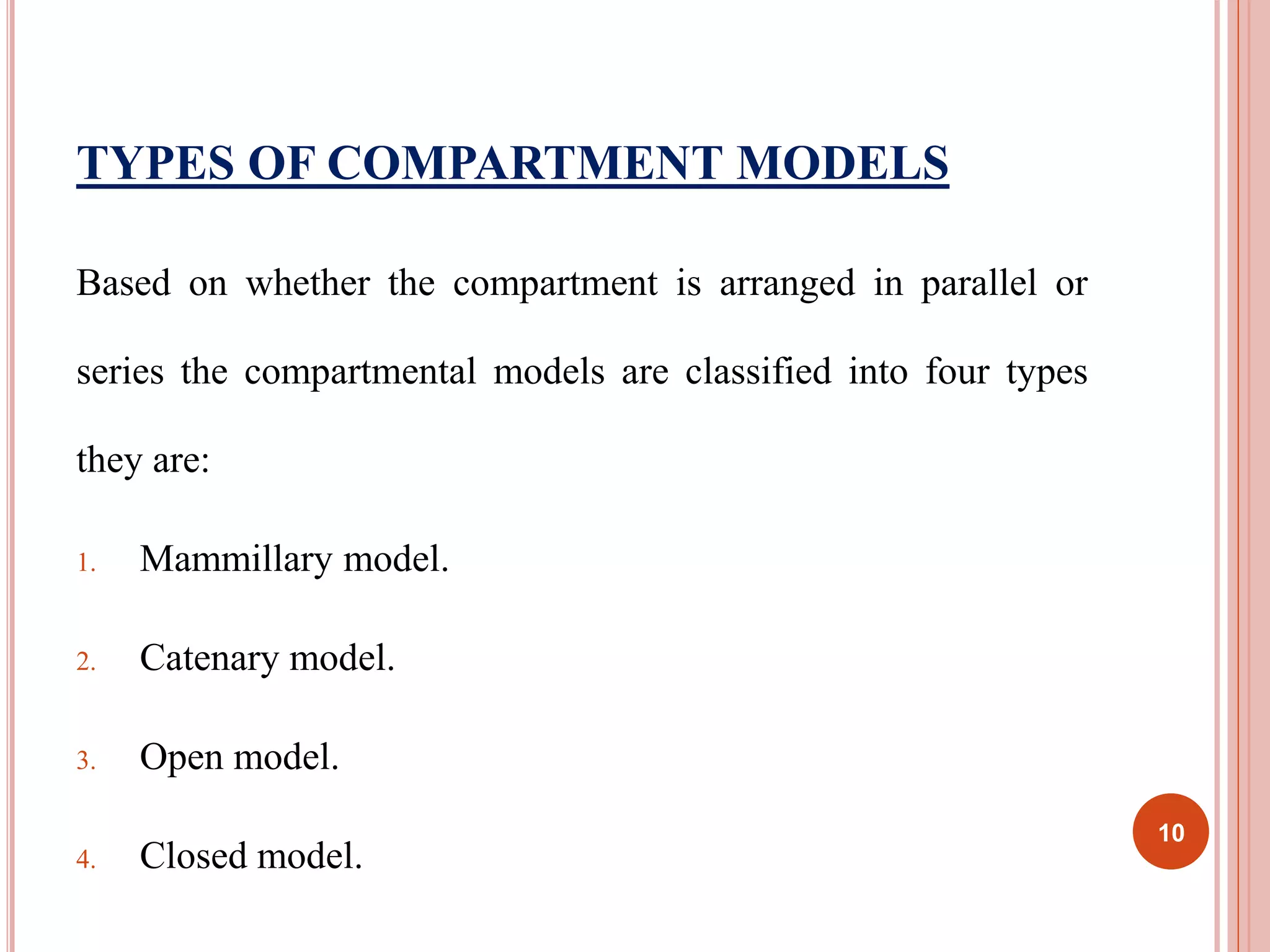 TYPES OF COMPARTMENT MODELS 
Based on whether the compartment is arranged in parallel or 
series the compartmental models are classified into four types 
they are: 
1. Mammillary model. 
2. Catenary model. 
3. Open model. 
4. Closed model. 
10 
 