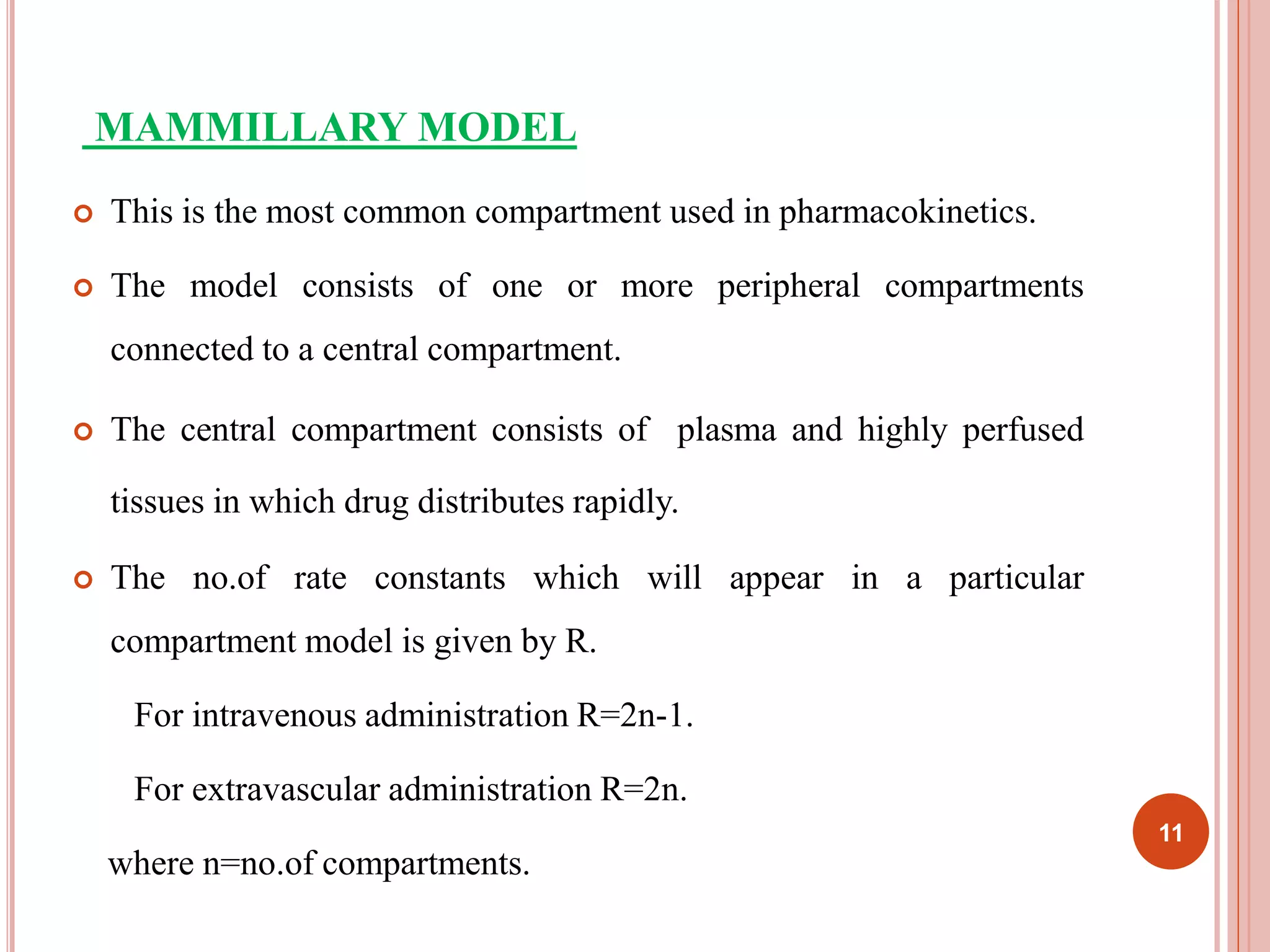 MAMMILLARY MODEL 
 This is the most common compartment used in pharmacokinetics. 
 The model consists of one or more peripheral compartments 
connected to a central compartment. 
 The central compartment consists of plasma and highly perfused 
tissues in which drug distributes rapidly. 
 The no.of rate constants which will appear in a particular 
compartment model is given by R. 
For intravenous administration R=2n-1. 
For extravascular administration R=2n. 
where n=no.of compartments. 
11 
 