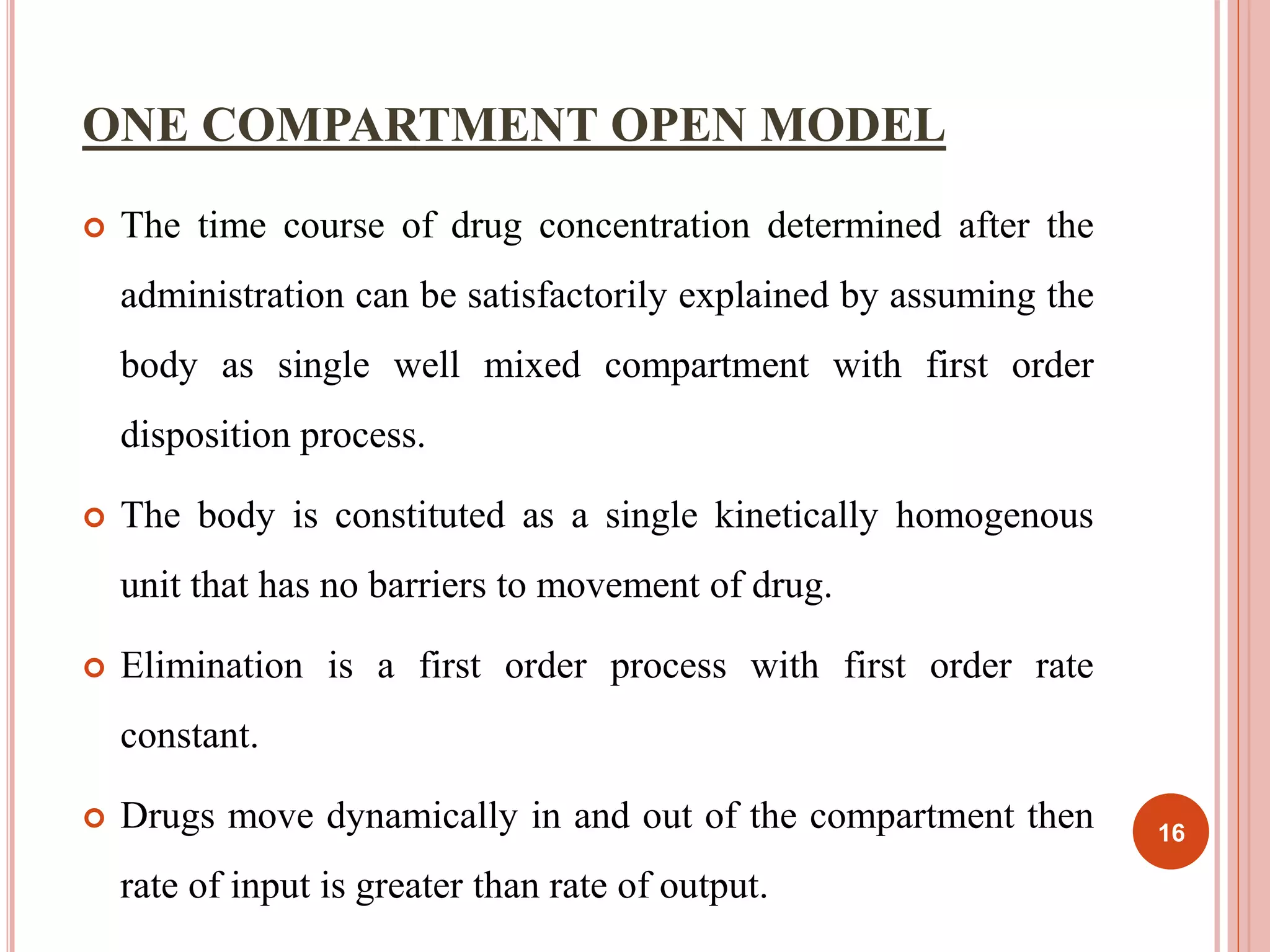 ONE COMPARTMENT OPEN MODEL 
 The time course of drug concentration determined after the 
administration can be satisfactorily explained by assuming the 
body as single well mixed compartment with first order 
disposition process. 
 The body is constituted as a single kinetically homogenous 
unit that has no barriers to movement of drug. 
 Elimination is a first order process with first order rate 
constant. 
 Drugs move dynamically in and out of the compartment then 
rate of input is greater than rate of output. 
16 
 