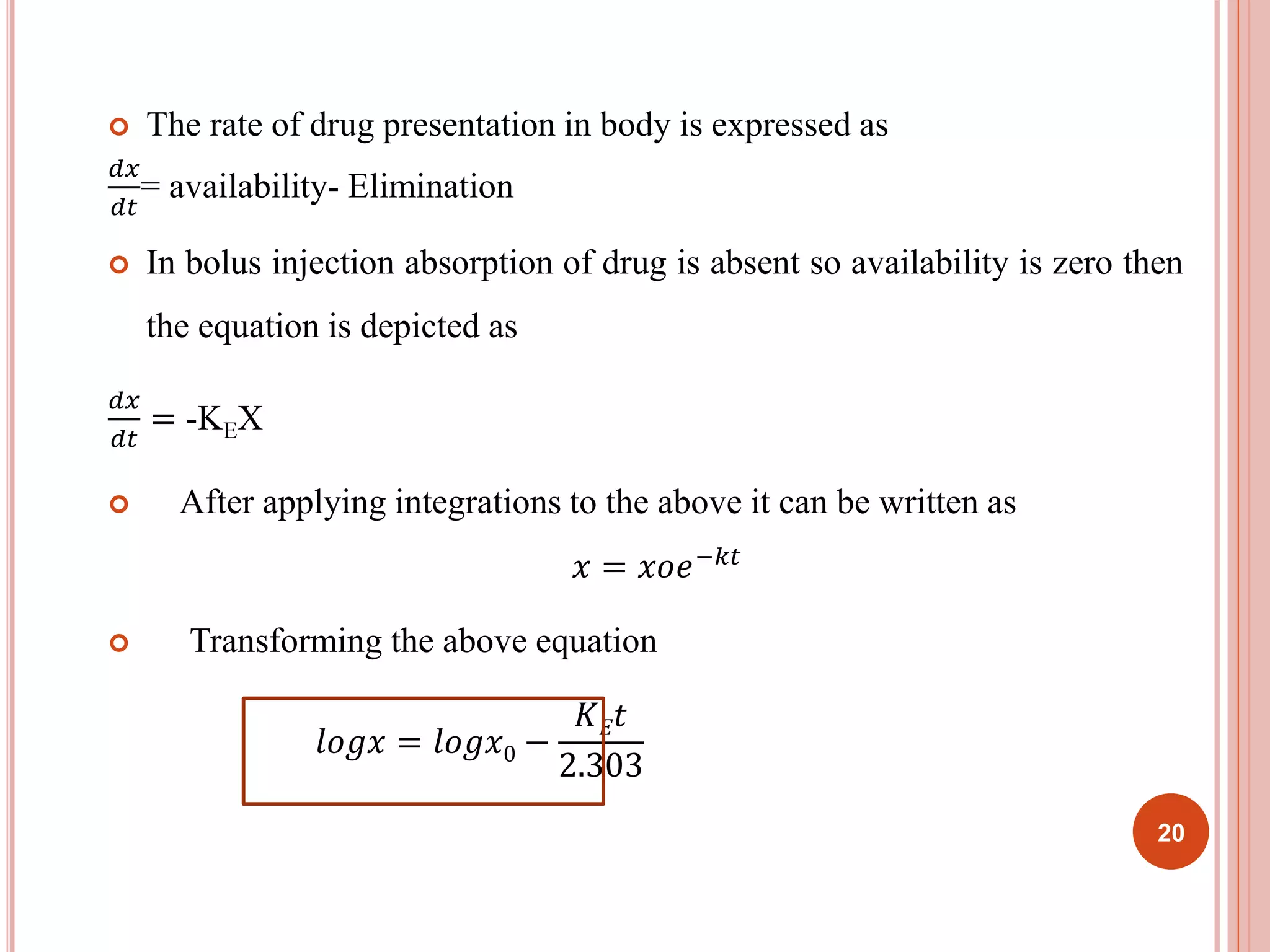 The rate of drug presentation in body is expressed as 
푑푥 
= availability- Elimination 
푑푡 
 In bolus injection absorption of drug is absent so availability is zero then 
the equation is depicted as 
푑푥 
푑푡 
= -KEX 
 After applying integrations to the above it can be written as 
푥 = 푥표푒−푘푡 
 Transforming the above equation 
푙표푔푥 = 푙표푔푥0 − 
퐾퐸푡 
2.303 
20 
 