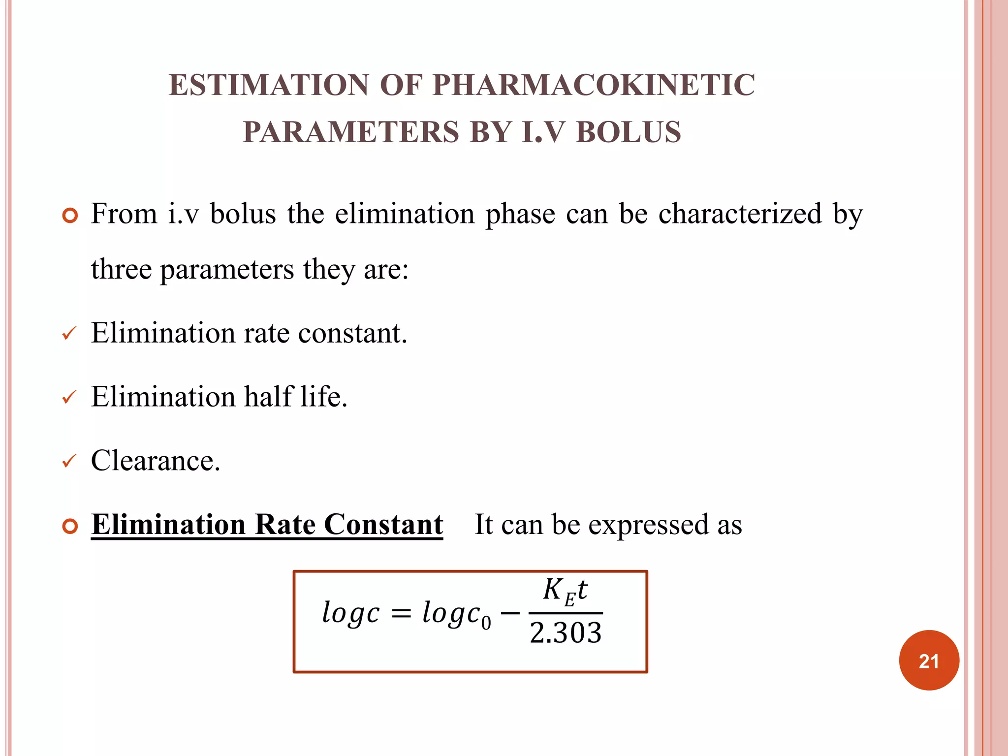 ESTIMATION OF PHARMACOKINETIC 
PARAMETERS BY I.V BOLUS 
 From i.v bolus the elimination phase can be characterized by 
three parameters they are: 
 Elimination rate constant. 
 Elimination half life. 
 Clearance. 
 Elimination Rate Constant It can be expressed as 
푙표푔푐 = 푙표푔푐0 − 
퐾퐸푡 
2.303 
21 
 