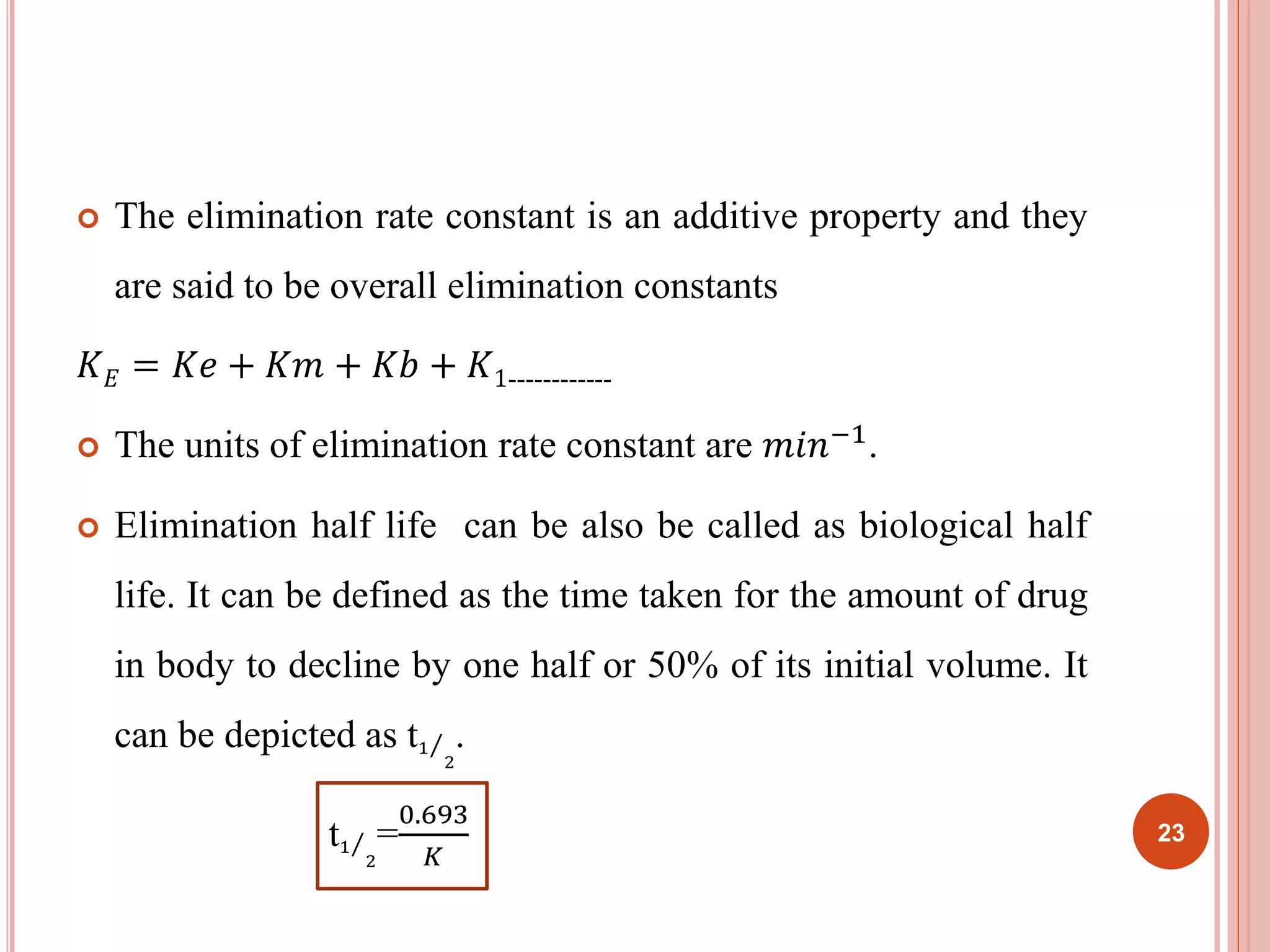  The elimination rate constant is an additive property and they 
are said to be overall elimination constants 
퐾퐸 = 퐾푒 + 퐾푚 + 퐾푏 + 퐾1------------ 
 The units of elimination rate constant are 푚푖푛−1. 
 Elimination half life can be also be called as biological half 
life. It can be defined as the time taken for the amount of drug 
in body to decline by one half or 50% of its initial volume. It 
can be depicted as t1 
2 
. 
t1 
2 
0.693 
퐾 
= 
23 
 