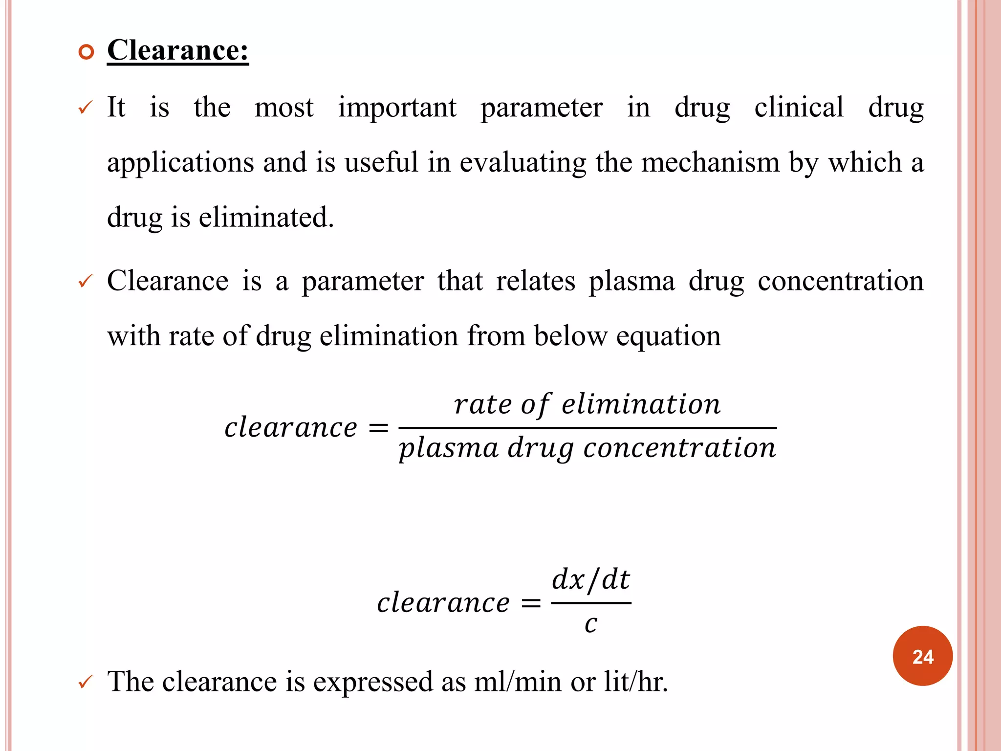  Clearance: 
 It is the most important parameter in drug clinical drug 
applications and is useful in evaluating the mechanism by which a 
drug is eliminated. 
 Clearance is a parameter that relates plasma drug concentration 
with rate of drug elimination from below equation 
푐푙푒푎푟푎푛푐푒 = 
푟푎푡푒 표푓 푒푙푖푚푖푛푎푡푖표푛 
푝푙푎푠푚푎 푑푟푢푔 푐표푛푐푒푛푡푟푎푡푖표푛 
푐푙푒푎푟푎푛푐푒 = 
푑푥/푑푡 
푐 
 The clearance is expressed as ml/min or lit/hr. 
24 
 