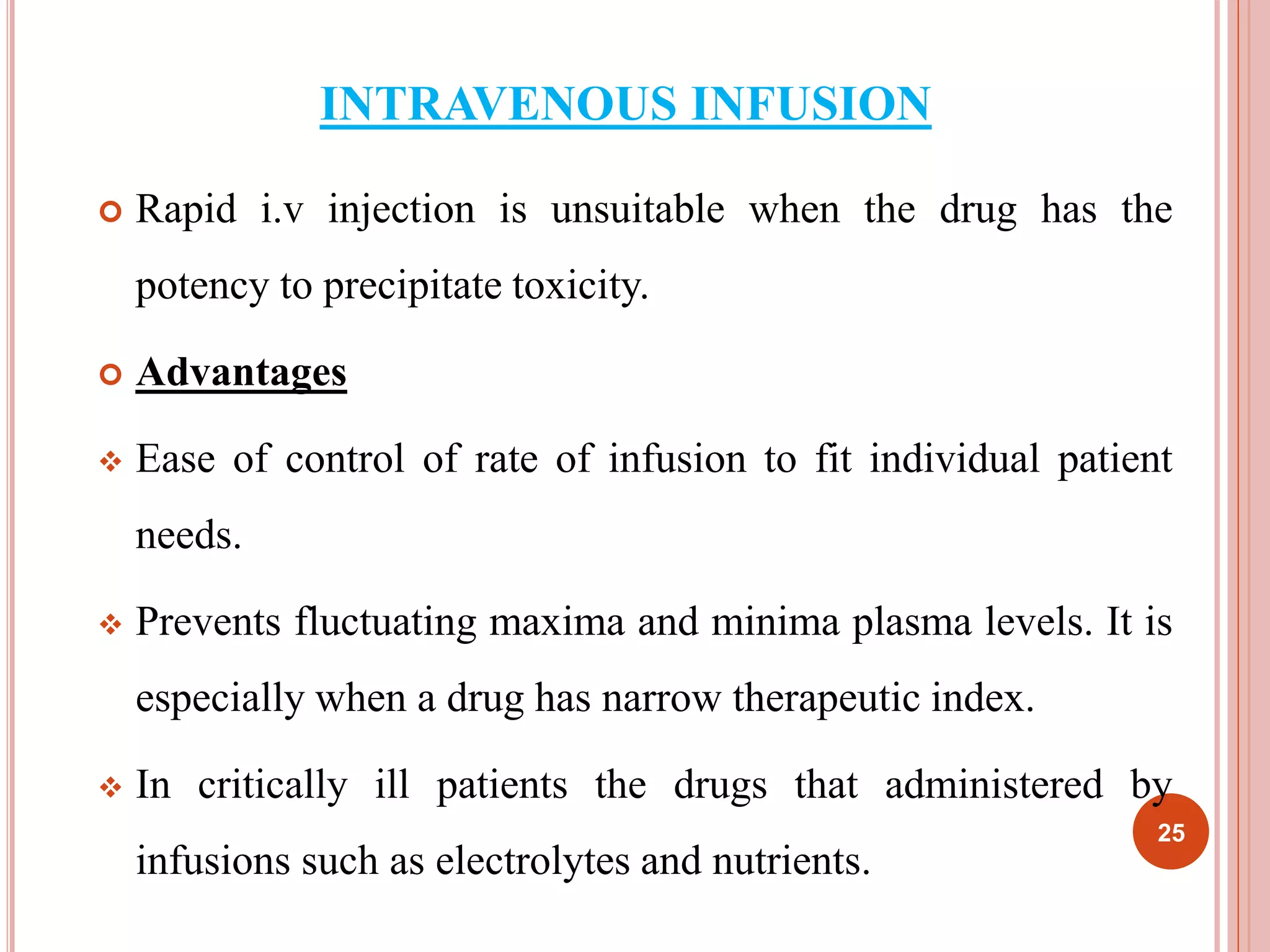 INTRAVENOUS INFUSION 
 Rapid i.v injection is unsuitable when the drug has the 
potency to precipitate toxicity. 
 Advantages 
 Ease of control of rate of infusion to fit individual patient 
needs. 
 Prevents fluctuating maxima and minima plasma levels. It is 
especially when a drug has narrow therapeutic index. 
 In critically ill patients the drugs that administered by 
infusions such as electrolytes and nutrients. 
25 
 